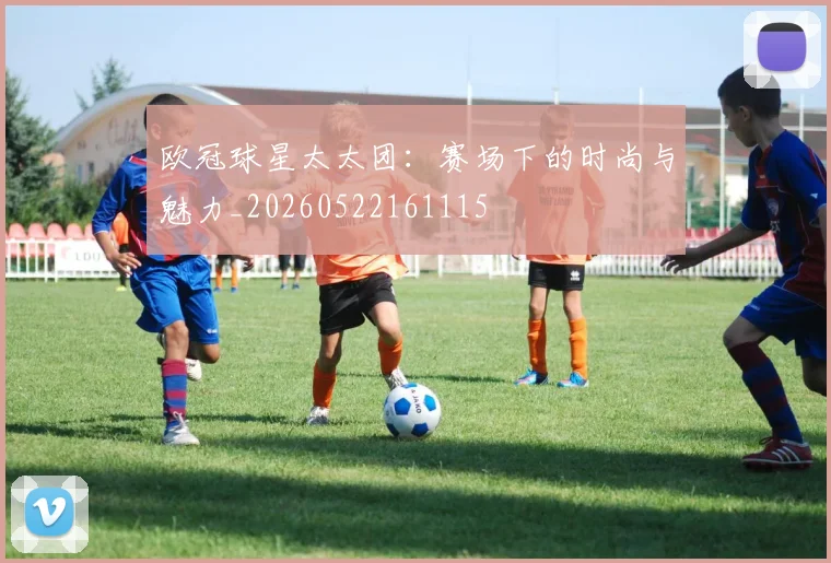 欧冠球星太太团：赛场下的时尚与魅力_20260522161115