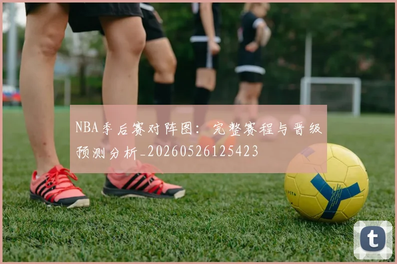 NBA季后赛对阵图:完整赛程与晋级预测分析_20260526125423