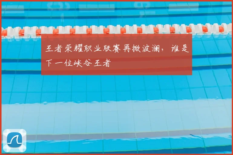 王者荣耀职业联赛再掀波澜，谁是下一位峡谷王者