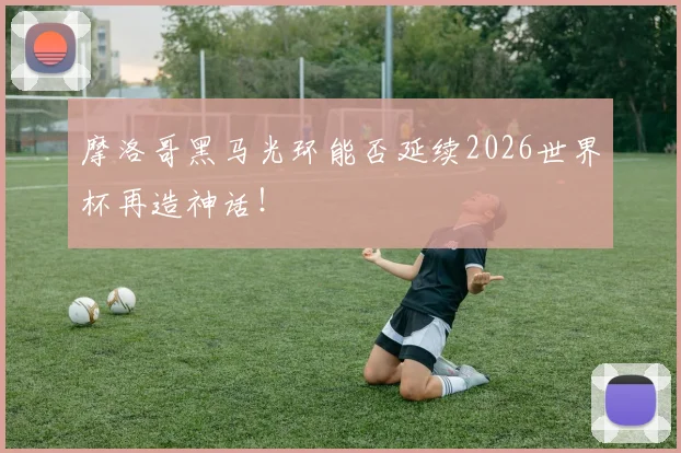 摩洛哥黑马光环能否延续2026世界杯再造神话！