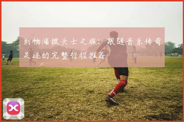 利物浦披头士之旅：跟随音乐传奇足迹的完整行程推荐