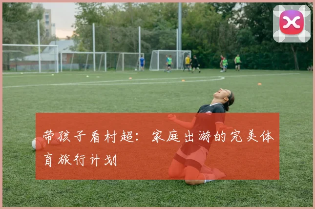 带孩子看村超：家庭出游的完美体育旅行计划