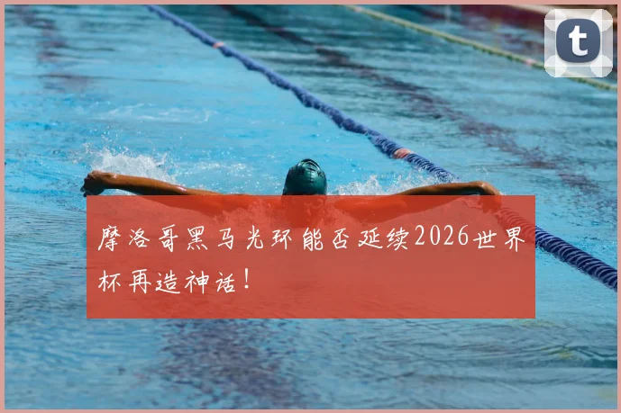 摩洛哥黑马光环能否延续2026世界杯再造神话！