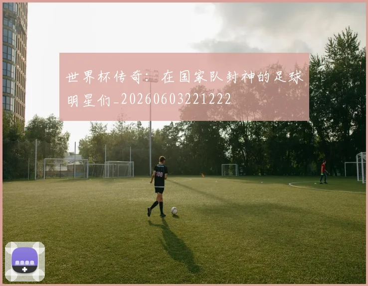 世界杯传奇：在国家队封神的足球明星们_20260603221222